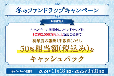 冬のファンドラップキャンペーン 特典内容 キャンペーン期間中にファンドラップを1契約2,000万円以上新規ご契約で初年度の報酬（手数料）のうち50％相当額（税込み）をキャッシュバック キャンペーン期間：2024年11月18日（月）～2025年3月31日（月）