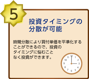 投資タイミングの分散が可能時間分散により買い付け単価を平準化することができるので、投資のタイミングに悩むことなく投資ができます。