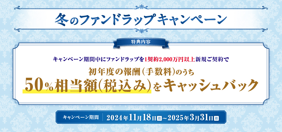 冬のファンドラップキャンペーン 特典内容 キャンペーン期間中にファンドラップを1契約2,000万円以上新規ご契約で初年度の報酬（手数料）のうち50％相当額（税込み）をキャッシュバック キャンペーン期間：2024年11月18日（月）～2025年3月31日（月）